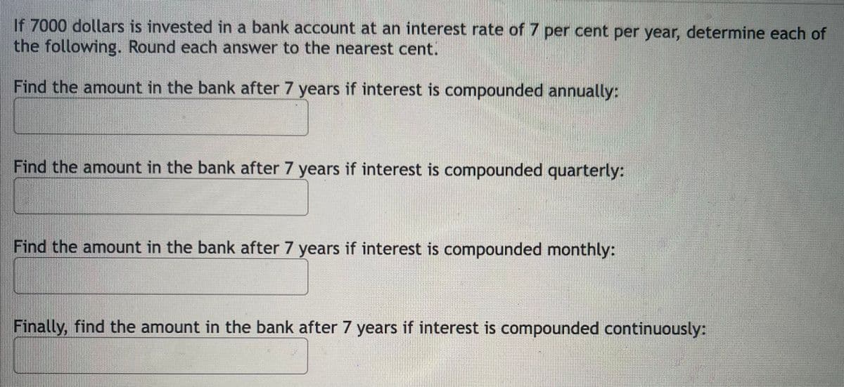 If 7000 dollars is invested in a bank account at an interest rate of7 per cent per year, determine each of
the following. Round each answer to the nearest cent.
Find the amount in the bank after 7 years if interest is compounded annually:
Find the amount in the bank after 7 years if interest is compounded quarterly:
Find the amount in the bank after 7 years if interest is compounded monthly:
Finally, find the amount in the bank after 7 years if interest is compounded continuously:
