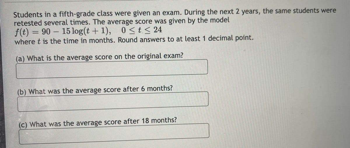 Students in a fifth-grade class were given an exam. During the next 2 years, the same students were
retested several times. The average score was given by the model
f(t) = 90 15 log(t + 1), 0<t< 24
where t is the time in months. Round answers to at least 1 decimal point.
(a) What is the average score on the original exam?
(b) What was the average score after 6 months?
(c) What was the average score after 18 months?
