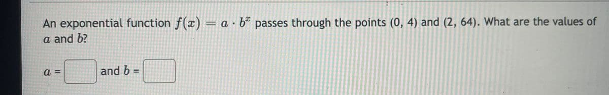 An exponential function f(x) = a · bª passes through the points (0, 4) and (2, 64). What are the values of
a and b?
a =
and b =
