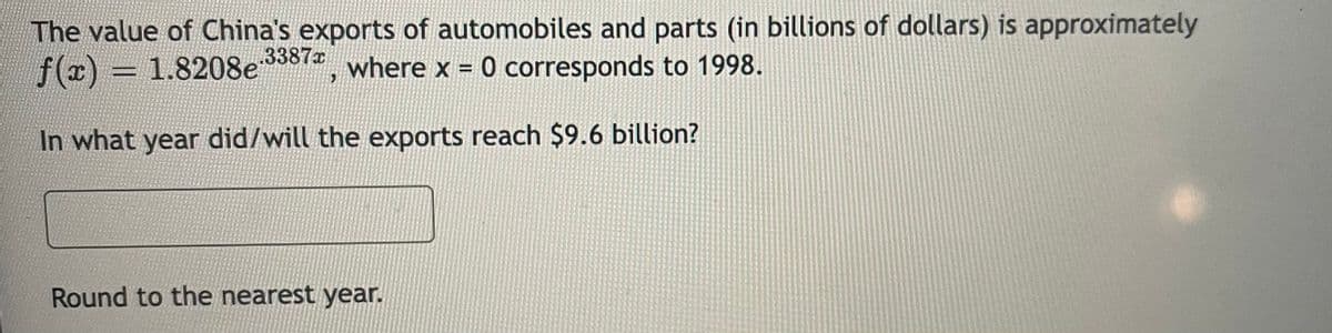 The value of China's exports of automobiles and parts (in billions of dollars) is approximately
f(x) = 1.8208e , where x = 0 corresponds to 1998.
3387x
%3D
In what year did/will the exports reach $9.6 billion?
Round to the nearest year.
