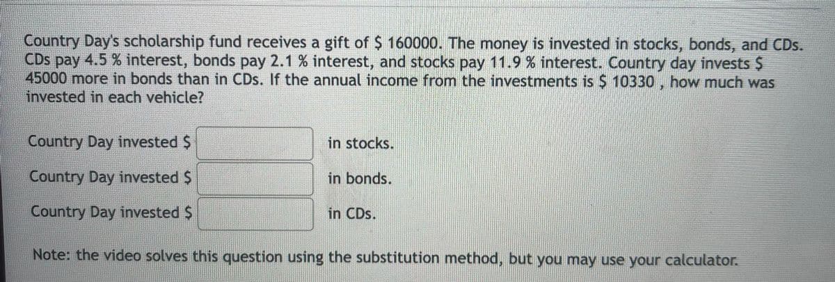 Country Day's scholarship fund receives a gift of $ 160000. The money is invested in stocks, bonds, and CDs.
CDs pay 4.5 % interest, bonds pay 2.1 % interest, and stocks pay 11.9 % interest. Country day invests S
раy
45000 more in bonds than in CDs. If the annual income from the investments is $ 10330 , how much was
invested in each vehicle?
Country Day invested $
in stocks.
Country Day invested $
in bonds.
Country Day invested $
in CDs.
Note: the video solves this question using the substitution method, but you may use your calculator.
