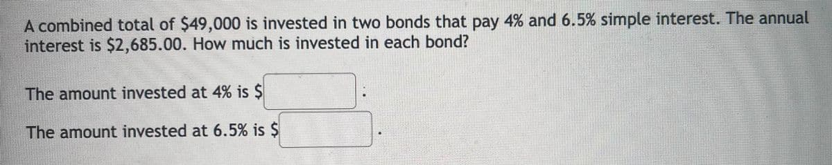 A combined total of $49,000 is invested in two bonds that pay 4% and 6.5% simple interest. The annual
interest is $2,685.00. How much is invested in each bond?
The amount invested at 4% is $
The amount invested at 6.5% is $
