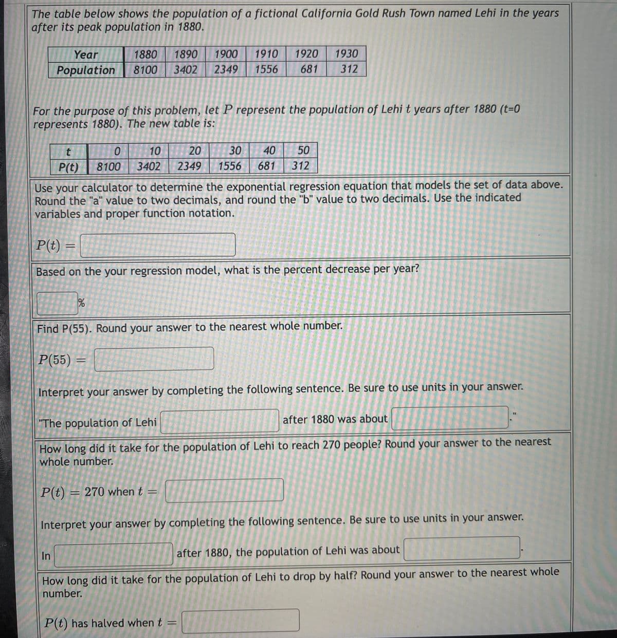 The table below shows the population of a fictional California Gold Rush Town named Lehi in the years
after its peak population in 1880.
Year
1880
1890
1900
1910
1920
1930
Population
8100
3402
2349
1556
681
312
For the purpose of this problem, let P represent the population of Lehi t years after 1880 (t=0
represents 1880). The new table is:
10
20
30
40
50
P(t)
8100
3402
2349
1556
681
312
Use your calculator to determine the exponential regression equation that models the set of data above.
Round the "a" value to two decimals, and round the "b" value to two decimals. Use the indicated
variables and proper function notation.
P(t) =
Based on the your regression model, what is the percent decrease per year?
Find P(55). Round your answer to the nearest whole number.
P(55) =
Interpret your answer by completing the following sentence. Be sure to use units in your answer.
%3D
"The population of Lehi
after 1880 was about
How long did it take for the population of Lehi to reach 270 people? Round your answer to the nearest
whole number.
P(t) = 270 when t =
Interpret your answer by completing the following sentence. Be sure to use units in your answer.
In
after 1880, the population of Lehi was about
How long did it take for the population of Lehi to drop by half? Round your answer to the nearest whole
number.
P(t) has halved when t =
%3D
