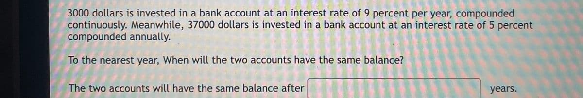 3000 dollars is invested in a bank account at an interest rate of 9 percent per year, compounded
continuously. Meanwhile, 37000 dollars is invested in a bank account at an interest rate of 5 percent
compounded annually.
To the nearest year, When will the two accounts have the same balance?
The two accounts will have the same balance after
years.
