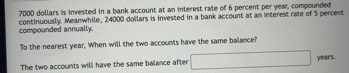 7000 dollars is invested in a bank account at an interest rate of 6 percent per year, compounded
continuously. Meanwhile, 24000 dollars is invested in a bank account at an interest rate of 5 percent
compounded annually.
To the nearest year, When will the two accounts have the same balance?
The two accounts will have the same balance after
years.
