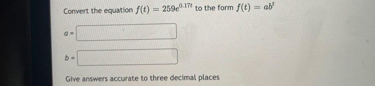 0.17t
Convert the equation f(t) = 259e".1 to the form f(t) = ab
=
b D
Give answers accurate to three decimal places
