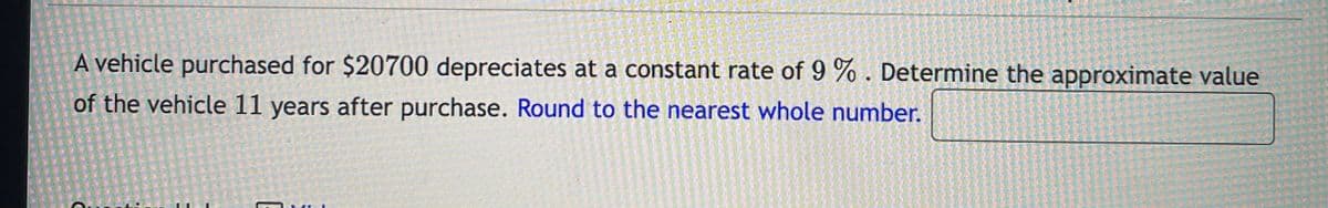 A vehicle purchased for $20700 depreciates at a constant rate of 9 % . Determine the approximate value
of the vehicle 11 years after purchase. Round to the nearest whole number.
