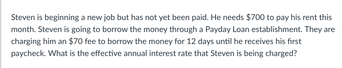 Steven is beginning a new job but has not yet been paid. He needs $700 to pay his rent this
month. Steven is going to borrow the money through a Payday Loan establishment. They are
charging him an $70 fee to borrow the money for 12 days until he receives his first
paycheck. What is the effective annual interest rate that Steven is being charged?