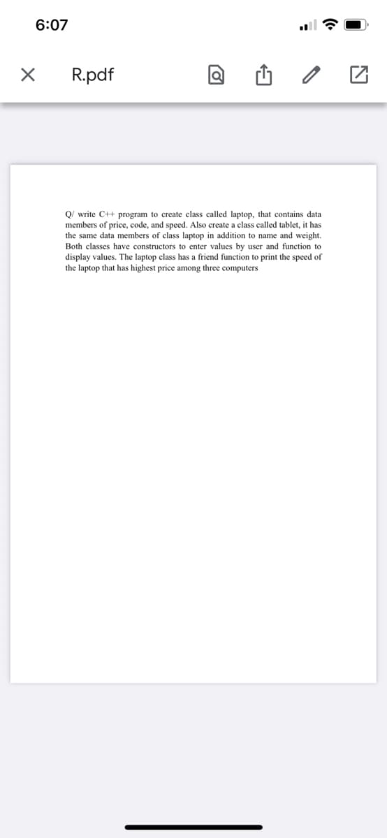 6:07
R.pdf
Q/ write C++ program to create class called laptop, that contains data
members of price, code, and speed. Also create a class called tablet, it has
the same data members of class laptop
Both classes have constructors to enter values by user and function to
display values. The laptop class has a friend function to print the speed of
the laptop that has highest price among three computers
addition to name and weight.
