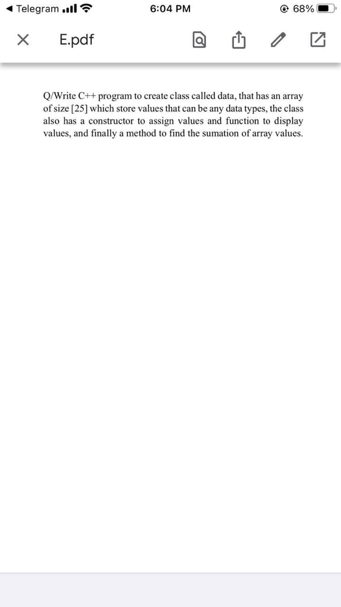 Telegram .ll ?
6:04 PM
68%
E.pdf
Q/Write C++ program to create class called data, that has an array
of size [25] which store values that can be any data types, the class
also has a constructor to assign values and function to display
values, and finally a method to find the sumation of array values.
