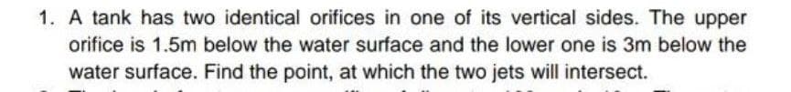 1. A tank has two identical orifices in one of its vertical sides. The upper
orifice is 1.5m below the water surface and the lower one is 3m below the
water surface. Find the point, at which the two jets will intersect.
