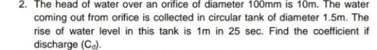 2. The head of water over an orifice of diameter 100mm is 10m. The water
coming out from orifice is collected in circular tank of diameter 1.5m. The
rise of water level in this tank is 1m in 25 sec. Find the coefficient if
discharge (Ca).
