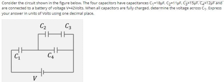 Consider the circuit shown in the figure below. The four capacitors have capacitances C1=18pF, C2=11µF, C3=15µF, C4=12µF and
are connected to a battery of voltage V=42Volts. When all capacitors are fully charged, determine the voltage across C1. Express
your answer in units of Volts using one decimal place.
C2
C3
C4
C1
V
