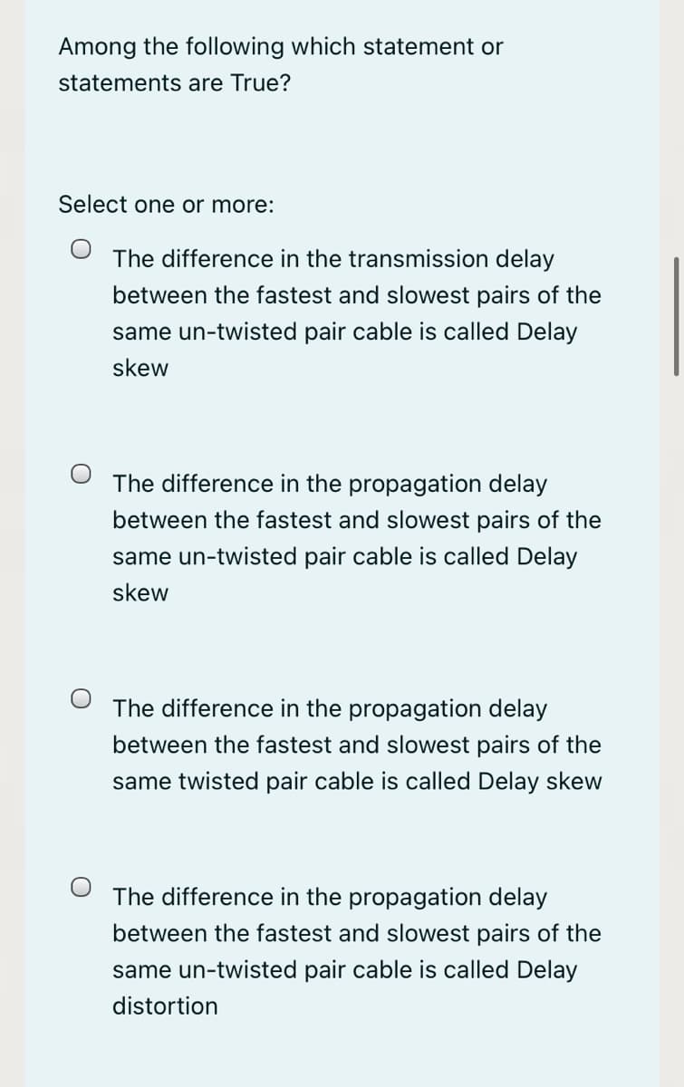 Among the following which statement or
statements are True?
Select one or more:
The difference in the transmission delay
between the fastest and slowest pairs of the
same un-twisted pair cable is called Delay
skew
The difference in the propagation delay
between the fastest and slowest pairs of the
same un-twisted pair cable is called Delay
skew
The difference in the propagation delay
between the fastest and slowest pairs of the
same twisted pair cable is called Delay skew
The difference in the propagation delay
between the fastest and slowest pairs of the
same un-twisted pair cable is called Delay
distortion
