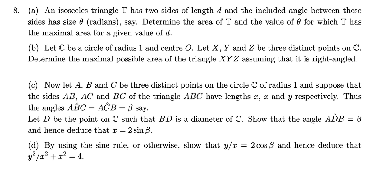 8. (a) An isosceles triangle T has two sides of length d and the included angle between these
sides has size 0 (radians), say. Determine the area of T and the value of 0 for which T has
the maximal area for a given value of d.
(b) Let C be a circle of radius 1 and centre O. Let X, Y and Z be three distinct points on C.
Determine the maximal possible area of the triangle XY Z assuming that it is right-angled.
(c) Now let A, B and C be three distinct points on the circle C of radius 1 and suppose that
the sides AB, AC and BC of the triangle ABC have lengths x, x and y respectively. Thus
the angles ABC = AĈB = B say.
Let D be the point on C such that BD is a diameter of C. Show that the angle ADB = B
and hence deduce that x =
2 sin B.
(d) By using the sine rule, or otherwise, show that y/x
y2 /a? + 2? = 4.
= 2 cos B and hence deduce that
