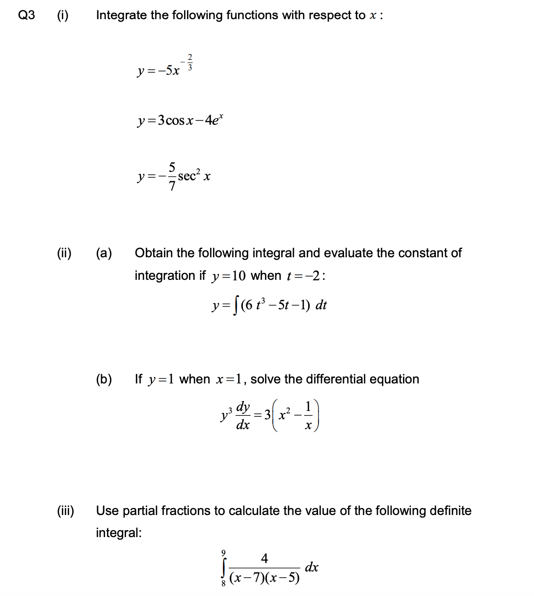 аз ()
Integrate the following functions with respect to x :
y =-5x
y=3cosx-4e*
=-;sec² x
(ii)
(a)
Obtain the following integral and evaluate the constant of
integration if y=10 when t=-2:
y= [(6 t³ – 5t – 1) dt
(b)
If y=1 when x=1, solve the differential equation
dy
= 3 x?
dx
(ii)
Use partial fractions to calculate the value of the following definite
integral:
9
4
dx
(х -7)(х-5)
8
