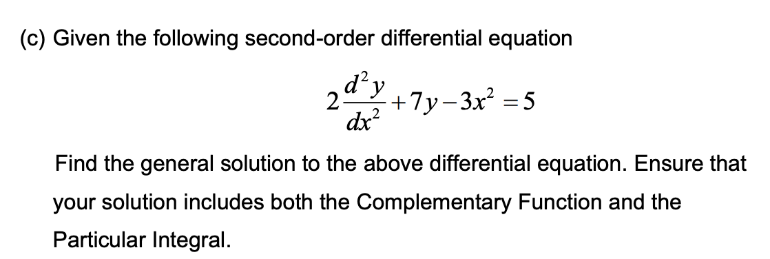 (c) Given the following second-order differential equation
d² y
2 +7y−3x² =5
dx²
Find the general solution to the above differential equation. Ensure that
your solution includes both the Complementary Function and the
Particular Integral.