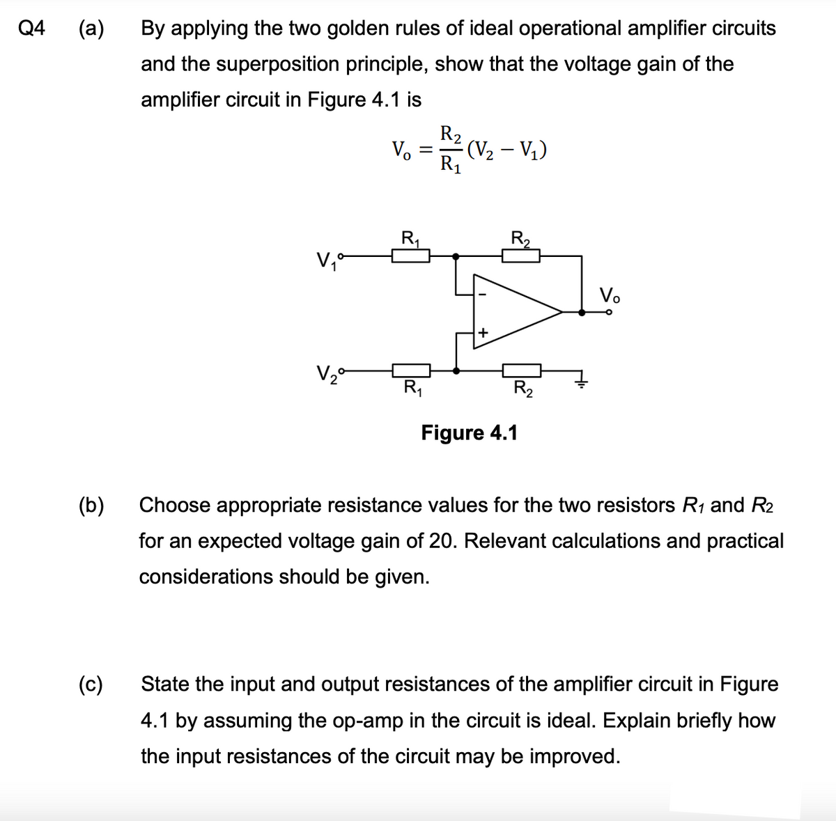 Q4
By applying the two golden rules of ideal operational amplifier circuits
and the superposition principle, show that the voltage gain of the
amplifier circuit in Figure 4.1 is
R₂
Vo
(V₂ - V₁)
R₁
V₁°
V₂ª
Figure 4.1
(b)
Choose appropriate resistance values for the two resistors R₁ and R2
for an expected voltage gain of 20. Relevant calculations and practical
considerations should be given.
(c)
State the input and output resistances of the amplifier circuit in Figure
4.1 by assuming the op-amp in the circuit is ideal. Explain briefly how
the input resistances of the circuit may be improved.
(a)
=
R₁
R₂
Vo