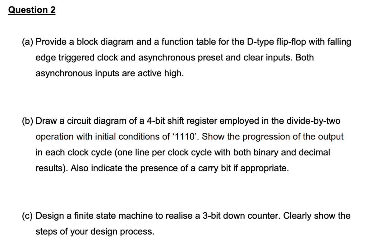 Question 2
(a) Provide a block diagram and a function table for the D-type flip-flop with falling
edge triggered clock and asynchronous preset and clear inputs. Both
asynchronous inputs are active high.
(b) Draw a circuit diagram of a 4-bit shift register employed in the divide-by-two
operation with initial conditions of '1110'. Show the progression of the output
in each clock cycle (one line per clock cycle with both binary and decimal
results). Also indicate the presence of a carry bit if appropriate.
(c) Design a finite state machine to realise a 3-bit down counter. Clearly show the
steps of your design process.