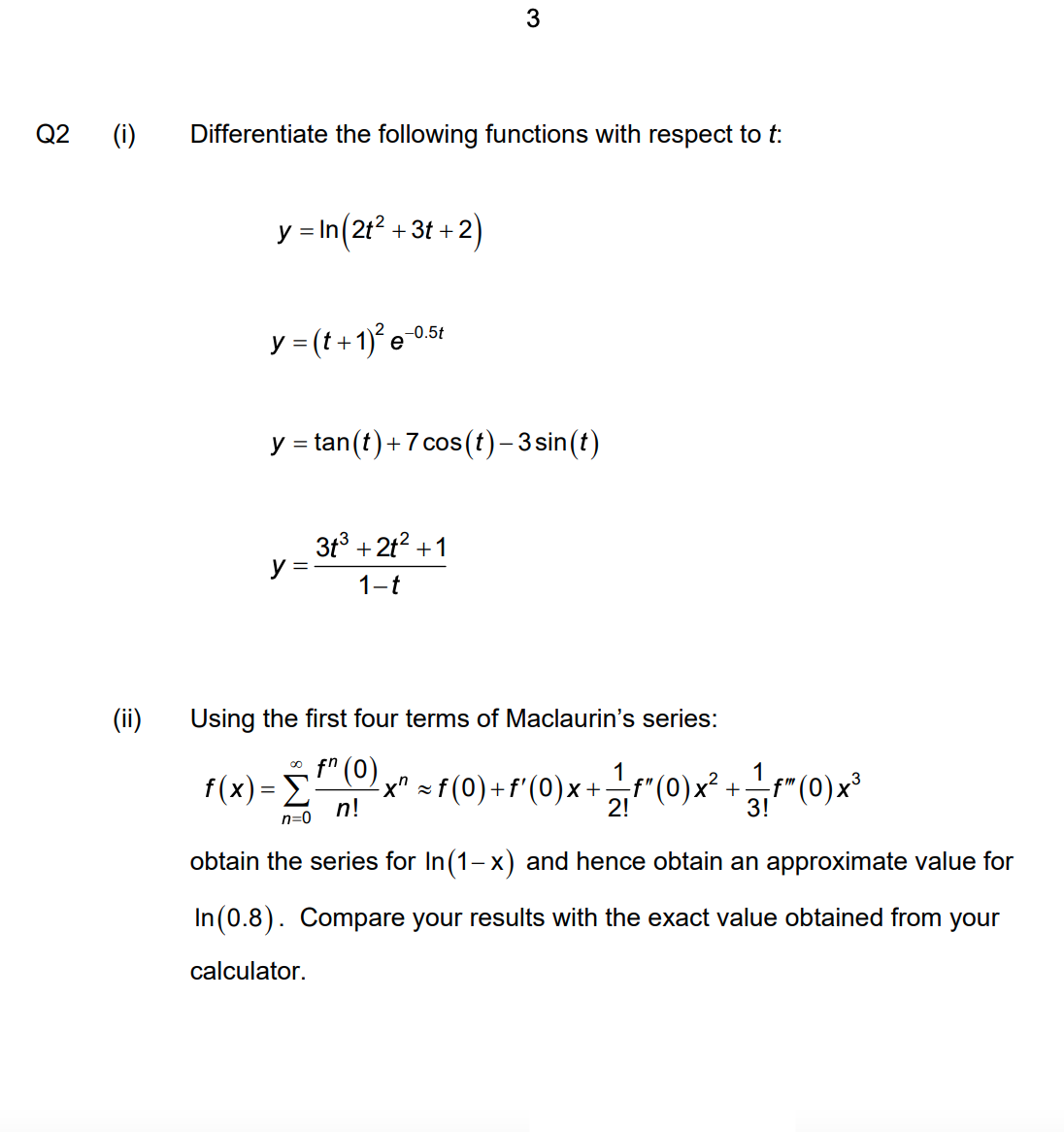 3
Q2
(i)
Differentiate the following functions with respect to t:
y = In(21? + 3t + 2)
y = (t+1)° e
-0.5t
y = tan(t)+7 cos (t)- 3sin(t)
3t3 + 2t? +1
y =
1-t
(ii)
Using the first four terms of Maclaurin's series:
o fn (0)
F(x) = Ex" = (0}+r(0)x +r(0)x* +r"(0)x*
1
1
-f"
3!
;"(0)x³
n!
2!
n=0
obtain the series for In(1-x) and hence obtain an approximate value for
In (0.8). Compare your results with the exact value obtained from your
calculator.
