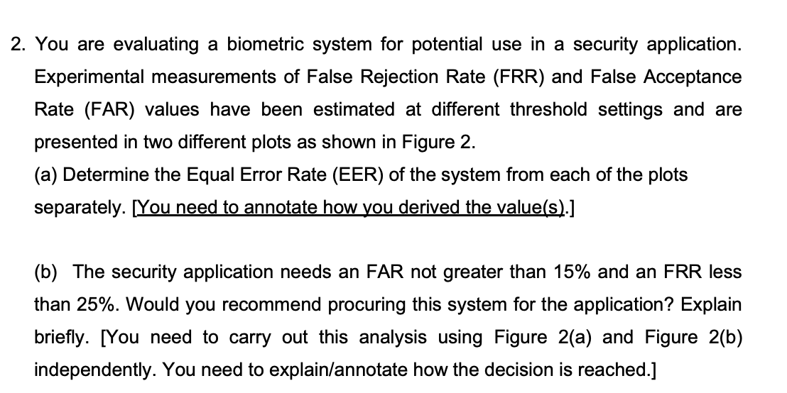 2. You are evaluating a biometric system for potential use in a security application.
Experimental measurements of False Rejection Rate (FRR) and False Acceptance
Rate (FAR) values have been estimated at different threshold settings and are
presented in two different plots as shown in Figure 2.
(a) Determine the Equal Error Rate (EER) of the system from each of the plots
separately. [You need to annotate how you derived the value(s).]
(b) The security application needs an FAR not greater than 15% and an FRR less
than 25%. Would you recommend procuring this system for the application? Explain
briefly. [You need to carry out this analysis using Figure 2(a) and Figure 2(b)
independently. You need to explain/annotate how the decision is reached.]