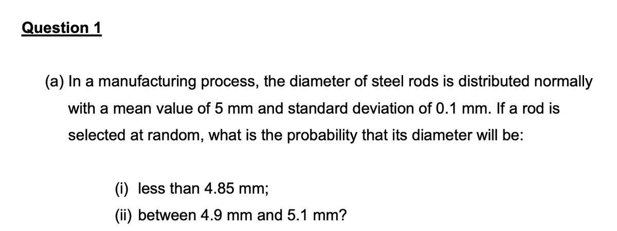 Question 1
(a) In a manufacturing process, the diameter of steel rods is distributed normally
with a mean value of 5 mm and standard deviation of 0.1 mm. If a rod is
selected at random, what is the probability that its diameter will be:
(i) less than 4.85 mm;
(ii) between 4.9 mm and 5.1 mm?