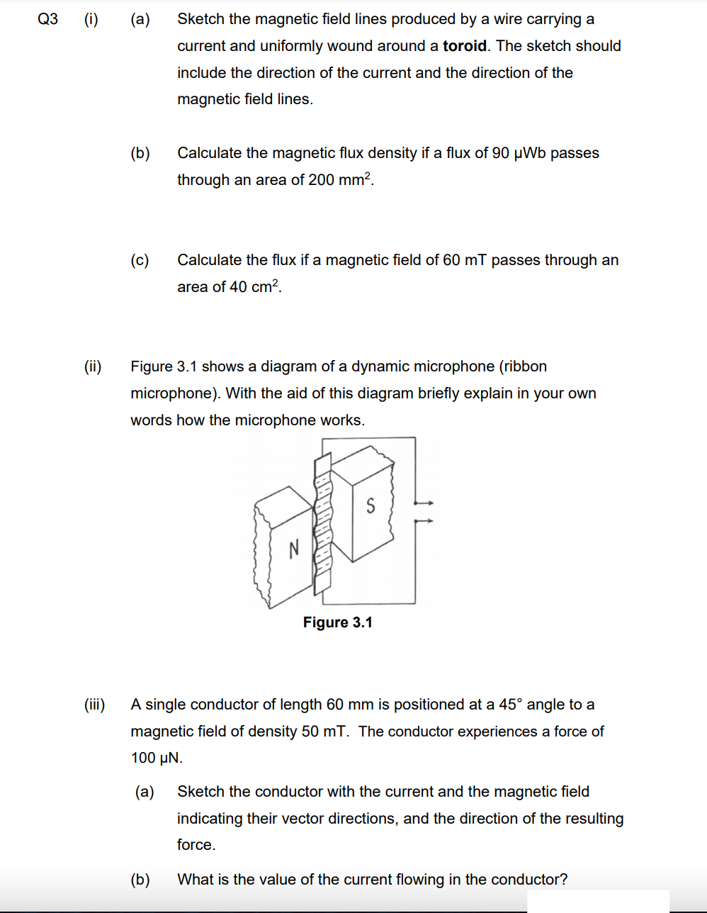 Q3 (i)
(a)
Sketch the magnetic field lines produced by a wire carrying a
current and uniformly wound around a toroid. The sketch should
include the direction of the current and the direction of the
magnetic field lines.
(b)
Calculate the magnetic flux density if a flux of 90 µWb passes
through an area of 200 mm².
(c)
Calculate the flux if a magnetic field of 60 mT passes through an
area of 40 cm?.
(ii)
Figure 3.1 shows a diagram of a dynamic microphone (ribbon
microphone). With the aid of this diagram briefly explain in your own
words how the microphone works.
Figure 3.1
(ii)
A single conductor of length 60 mm is positioned at a 45° angle to a
magnetic field of density 50 mT. The conductor experiences a force of
100 µN.
(а)
Sketch the conductor with the current and the magnetic field
indicating their vector directions, and the direction of the resulting
force.
(b)
What is the value of the current flowing in the conductor?
