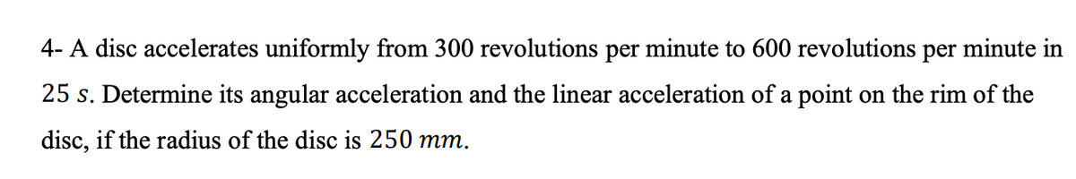 4- A disc accelerates uniformly from 300 revolutions per minute to 600 revolutions per minute in
25 s. Determine its angular acceleration and the linear acceleration of a point on the rim of the
disc, if the radius of the disc is 250 mm.
