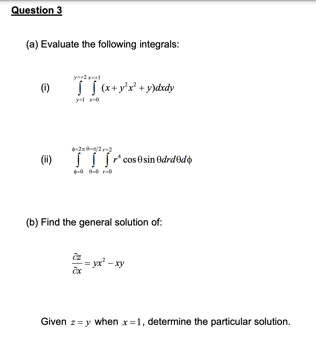 Question 3
(a) Evaluate the following integrals:
y=+2 x=+1
(i)
TS (x + y²x² + y) dxdy
y=1 x=0
o=2π 0=π/2r=2
(ii)
0 0 0 0 r=0
(b) Find the general solution of:
əz
= yx² - xy
Əx
Given z = y when x = 1, determine the particular solution.
||
rª cos sin Odrdədó