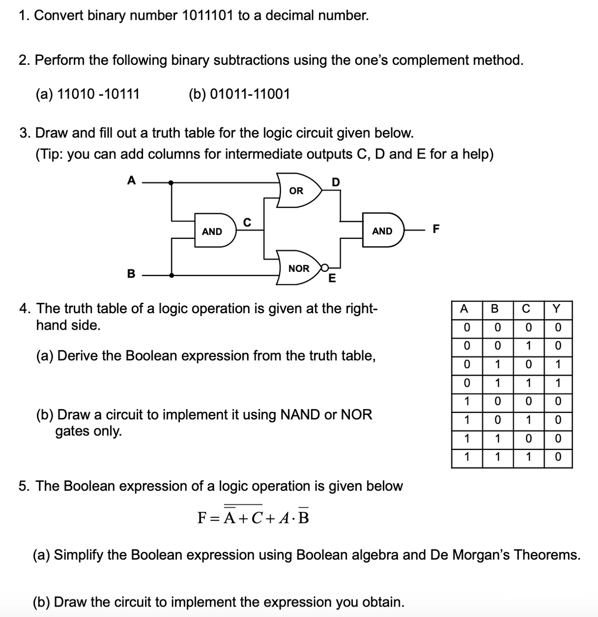 1. Convert binary number 1011101 to a decimal number.
2. Perform the following binary subtractions using the one's complement method.
(а) 11010-10111
(b) 01011-11001
3. Draw and fill out a truth table for the logic circuit given below.
(Tip: you can add columns for intermediate outputs C, D and E for a help)
A
D
OR
AND
AND
F
NOR
В
E
4. The truth table of a logic operation is given at the right-
hand side.
A
B
C
Y
1
(a) Derive the Boolean expression from the truth table,
1
1
1
1
1
1
0 0
(b) Draw a circuit to implement it using NAND or NOR
gates only.
1
1
1
1
1
1
1
5. The Boolean expression of a logic operation is given below
F= A+C+ A·B
(a) Simplify the Boolean expression using Boolean algebra and De Morgan's Theorems.
(b) Draw the circuit to implement the expression you obtain.
- lo lo lo lo
