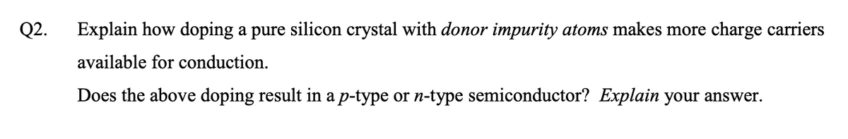 Q2.
Explain how doping a pure silicon crystal with donor impurity atoms makes more charge carriers
available for conduction.
Does the above doping result in a p-type or n-type semiconductor? Explain your answer.
