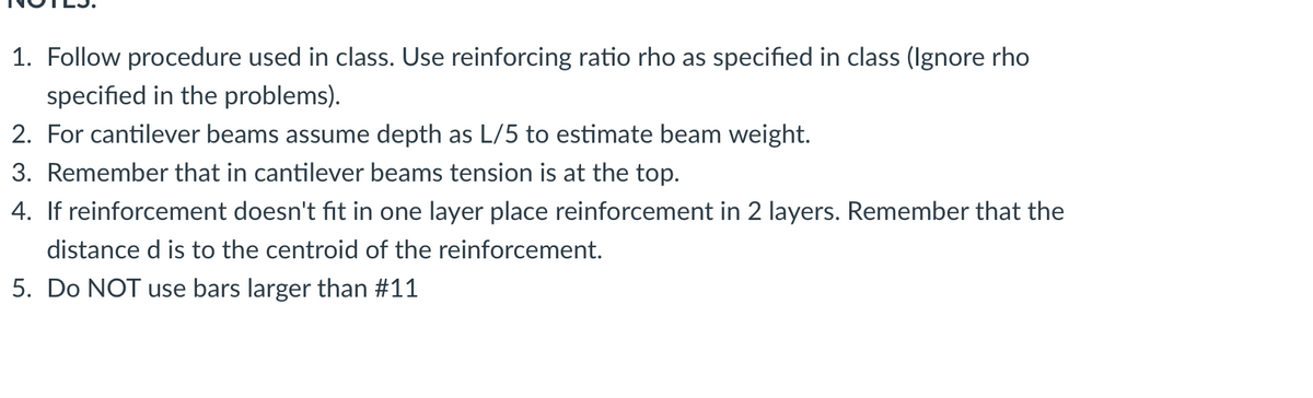 1. Follow procedure used in class. Use reinforcing ratio rho as specified in class (Ignore rho
specified in the problems).
2. For cantilever beams assume depth as L/5 to estimate beam weight.
3. Remember that in cantilever beams tension is at the top.
4. If reinforcement doesn't fit in one layer place reinforcement in 2 layers. Remember that the
distance d is to the centroid of the reinforcement.
5. Do NOT use bars larger than #11
