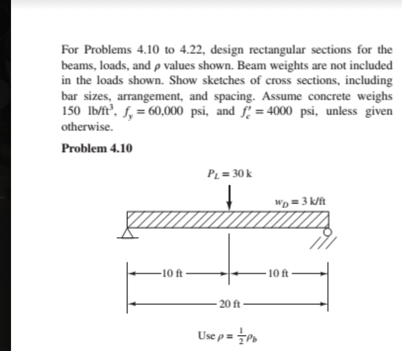 For Problems 4.10 to 4.22, design rectangular sections for the
beams, loads, and p values shown. Beam weights are not included
in the loads shown. Show sketches of cross sections, including
bar sizes, arrangement, and spacing. Assume concrete weighs
150 Ib/ft, f, = 60,000 psi, and f. = 4000 psi, unless given
%3D
otherwise.
Problem 4.10
PL = 30 k
Wp = 3 k/ft
10 ft
10 ft
20 ft
Use p = Pb
