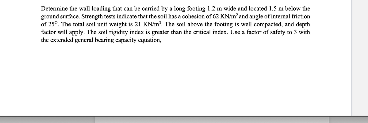 Determine the wall loading that can be carried by a long footing 1.2 m wide and located 1.5 m below the
ground surface. Strength tests indicate that the soil has a cohesion of 62 KN/m² and angle of internal friction
of 25°. The total soil unit weight is 21 KN/m³. The soil above the footing is well compacted, and depth
factor will apply. The soil rigidity index is greater than the critical index. Use a factor of safety to 3 with
the extended general bearing capacity equation,
