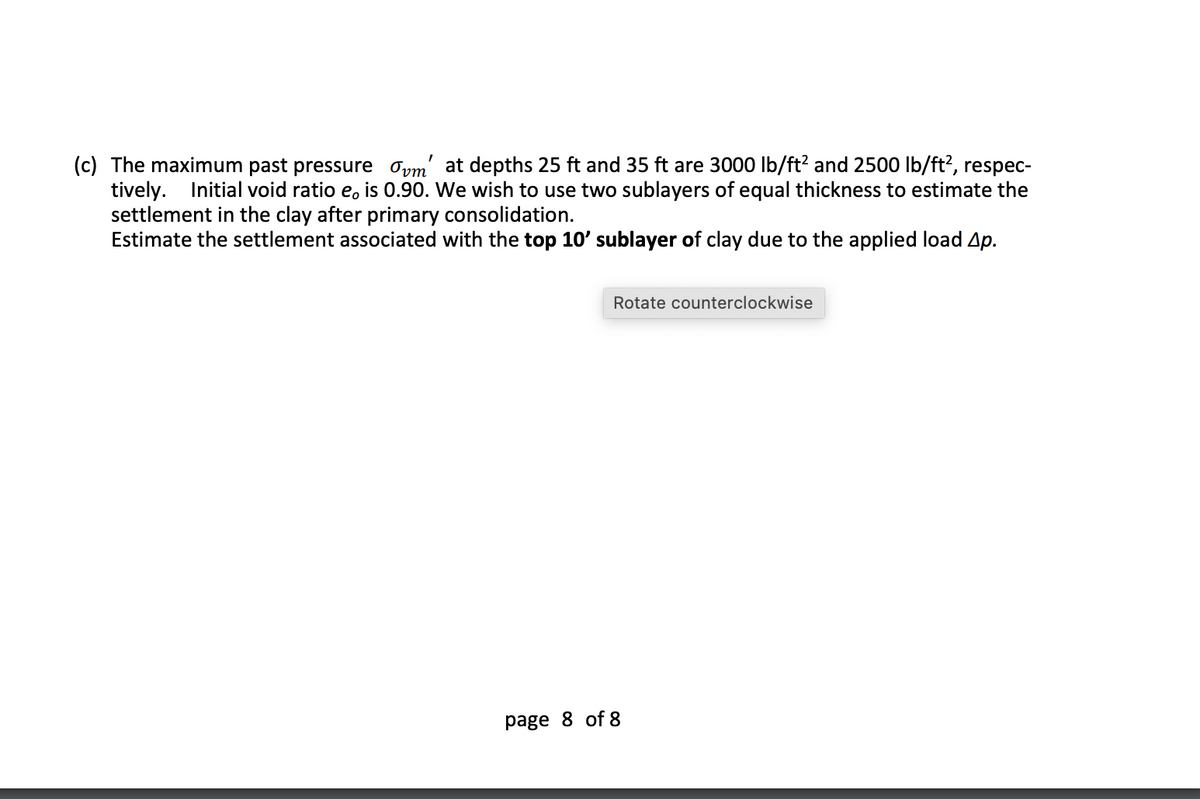 (c) The maximum past pressure oym' at depths 25 ft and 35 ft are 3000 lb/ft? and 2500 Ib/ft?, respec-
tively. Initial void ratio e, is 0.90. We wish to use two sublayers of equal thickness to estimate the
settlement in the clay after primary consolidation.
Estimate the settlement associated with the top 10' sublayer of clay due to the applied load Ap.
Rotate counterclockwise
page 8 of 8
