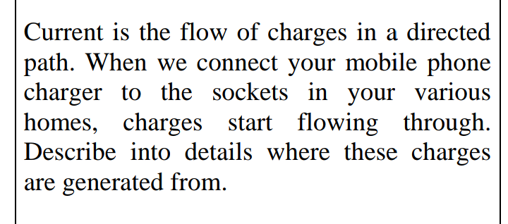 Current is the flow of charges in a directed
path. When we connect your mobile phone
charger to the sockets in your various
homes, charges start flowing through.
Describe into details where these charges
are generated from.
