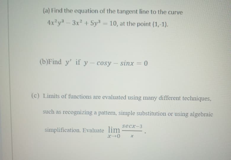 (a) Find the equation of the tangent line to the curve
4x y-3x2 +5y = 10, at the point (1,-1).
(b)Find y' if y- cosy- sinx = 0
(c) Limits of functions are evaluated using many different techniques,
such as recognizing a pattern, simple substitution or using algebraic
secx-3
simplification. Evaluate lim
x→0
