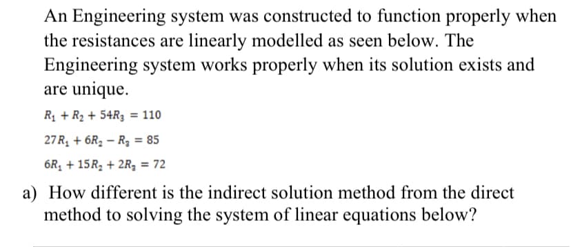 An Engineering system was constructed to function properly when
the resistances are linearly modelled as seen below. The
system works properly when its solution exists and
Engineering
are unique.
R₁ + R₂ + 54R3 = 110
27 R₁ +6R₂ R₂ = 85
6R₁ + 15R₂ + 2R₂ = 72
a) How different is the indirect solution method from the direct
method to solving the system of linear equations below?