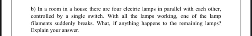 b) In a room in a house there are four electric lamps in parallel with each other,
controlled by a single switch. With all the lamps working, one of the lamp
filaments suddenly breaks. What, if anything happens to the remaining lamps?
Explain your answer.
