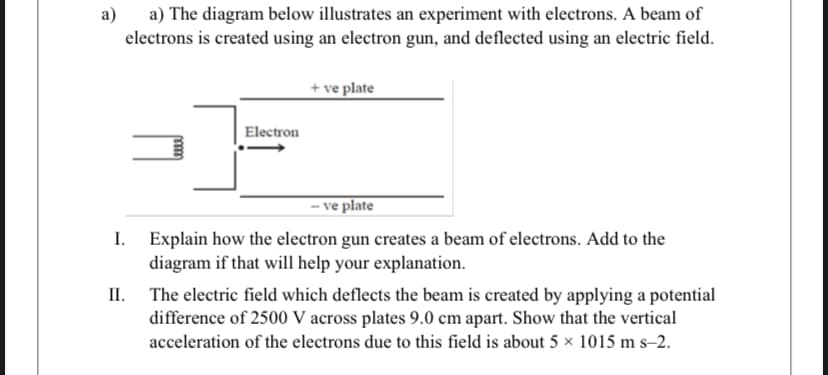 a) a) The diagram below illustrates an experiment with electrons. A beam of
electrons is created using an electron gun, and deflected using an electric field.
+ ve plate
Electron
– ve plate
I.
Explain how the electron gun creates a beam of electrons. Add to the
diagram if that will help your explanation.
II.
The electric field which deflects the beam is created by applying a potential
difference of 2500 V across plates 9.0 cm apart. Show that the vertical
acceleration of the electrons due to this field is about 5 × 1015 m s–2.
