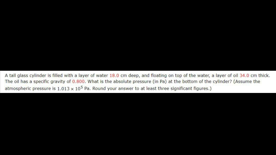 A tall glass cylinder is filled with a layer of water 18.0 cm deep, and floating on top of the water, a layer of oil 34.0 cm thick.
The oil has a specific gravity of 0.800. What is the absolute pressure (in Pa) at the bottom of the cylinder? (Assume the
atmospheric pressure is 1.013 x 105 Pa. Round your answer to at least three significant figures.)
