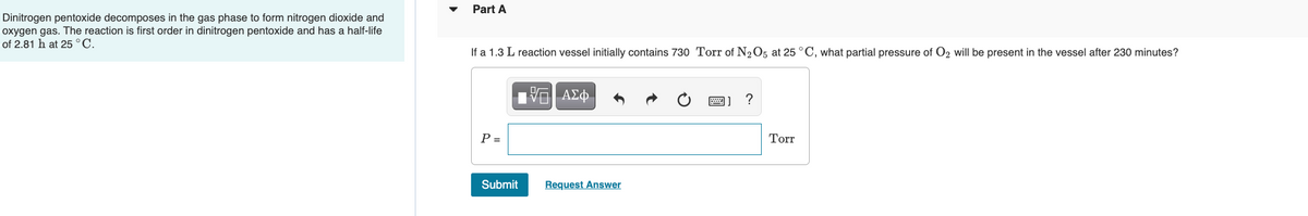 Part A
Dinitrogen pentoxide decomposes in the gas phase to form nitrogen dioxide and
oxygen gas. The reaction is first order in dinitrogen pentoxide and has a half-life
of 2.81 h at 25 °C.
If a 1.3 L reaction vessel initially contains 730 Torr of N2O5 at 25 °C, what partial pressure of O2 will be present in the vessel after 230 minutes?
P =
Torr
Submit
Request Answer
