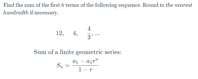 ### Geometric Sequence Summation

**Problem Statement:**
Find the sum of the first 6 terms of the following sequence. Round to the nearest hundredth if necessary.

Sequence:
\[ 12, \ 4, \ \frac{4}{3}, \ \ldots \]

**Formula for the Sum of a Finite Geometric Series:**

\[ S_n = \frac{a_1 (1 - r^n)}{1 - r} \]

Where:
- \( S_n \) = Sum of the first \( n \) terms
- \( a_1 \) = First term of the series
- \( r \) = Common ratio between the terms
- \( n \) = Number of terms to be summed

### Explanation:
In a geometric series, each term after the first is the product of the previous term and a constant known as the common ratio (\( r \)).

This formula helps in efficiently calculating the sum of the first \( n \) terms of the sequence without the need to manually add each term. The sum is especially useful for sequences with a large number of terms.