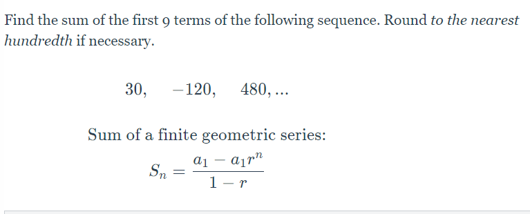 ### Finding the Sum of a Geometric Sequence

**Problem Statement:**
Find the sum of the first 9 terms of the following sequence. Round to the nearest hundredth if necessary.

\[30, \, -120, \, 480, \, \ldots\]

**Sum of a Finite Geometric Series:**
To find the sum of a finite geometric series, we use the formula:

\[
S_n = \frac{a_1 - a_1 r^n}{1 - r}
\]

where:

- \( S_n \) is the sum of the first \( n \) terms.
- \( a_1 \) is the first term of the sequence.
- \( r \) is the common ratio.
- \( n \) is the number of terms.

**Explanation of Terms:**
- **First Term (\( a_1 \))**: This is the initial term of the sequence. For the given sequence, \( a_1 = 30 \).
- **Common Ratio (\( r \))**: This can be found by dividing the second term by the first term. For the sequence, the common ratio \( r \) is \(\frac{-120}{30} = -4 \).
- **Number of Terms (\( n \))**: For this problem, \( n = 9 \).

By plugging the values into the formula, we can calculate the sum of the first 9 terms of the given geometric sequence.