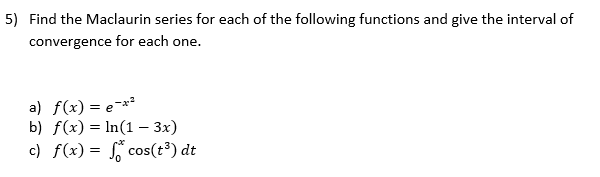 5) Find the Maclaurin series for each of the following functions and give the interval of
convergence for each one.
a) f(x) = e¯*²
b) f(x) = In(1 – 3x)
c) f(x) = ° cos(t³) dt
