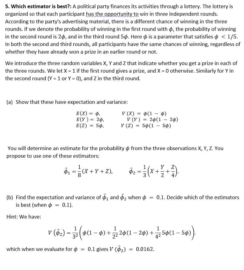 5. Which estimator is best?: A political party finances its activities through a lottery. The lottery is
organized so that each participant has the opportunity to win in three independent rounds.
According to the party's advertising material, there is a different chance of winning in the three
rounds. If we denote the probability of winning in the first round with p, the probability of winning
in the second round is 20, and in the third round 50. Here is a parameter that satisfies < 1/5.
In both the second and third rounds, all participants have the same chances of winning, regardless of
whether they have already won a prize in an earlier round or not.
We introduce the three random variables X, Y and Z that indicate whether you get a prize in each of
the three rounds. We let X = 1 if the first round gives a prize, and X = 0 otherwise. Similarly for Y in
the second round (Y = 1 or Y = 0), and Z in the third round.
(a) Show that these have expectation and variance:
E(X) = P,
E(Y) = 20,
E (Z) = 50,
You will determine an estimate for the probability from the three observations X, Y, Z. You
propose to use one of these estimators:
Hint: We have:
1
$1
₁=(X+Y+Z),
(X + Y + Z),
8
=
V (X) = (1 - 0)
V (Y) = 20 (1 - 20)
V (Z)
= 50(150)
(b) Find the expectation and variance of 1 and 2 when
is best (when
0.1).
which when we evaluate for
1
Y
$2 = } (x + 7 + ²7 )
X
2
= 0.1 gives V (₂)
=
1
V (§2) = 3 27 (Þ(1 − 4) +
(1 − ¢) + ½⁄2 20(1 − 26) +
1
3²
22
4²
0.1. Decide which of the estimators
= 0.0162.
(5ø(1 - 5ø)).