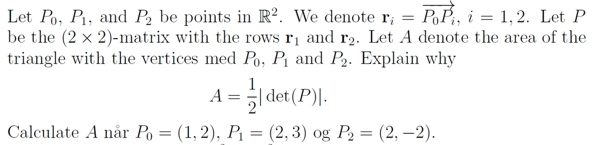 PP, i = 1, 2. Let P
Let Po, Pi, and P, be points in R². We denote r; =
be the (2 × 2)-matrix with the rows r1 and r2. Let A denote the area of the
triangle with the vertices med Po, P1 and P2. Explain why
A = -
1
det (P)|.
Calculate A når Po = (1, 2), P1 = (2, 3) og P2 = (2, –2).
