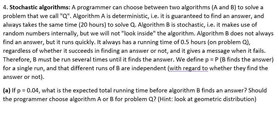 4. Stochastic algorithms: A programmer can choose between two algorithms (A and B) to solve a
problem that we call "Q". Algorithm A is deterministic, i.e. it is guaranteed to find an answer, and
always takes the same time (20 hours) to solve Q. Algorithm B is stochastic, i.e. it makes use of
random numbers internally, but we will not "look inside" the algorithm. Algorithm B does not always
find an answer, but it runs quickly. It always has a running time of 0.5 hours (on problem Q),
regardless of whether it succeeds in finding an answer or not, and it gives a message when it fails.
Therefore, B must be run several times until it finds the answer. We define p = P (B finds the answer)
for a single run, and that different runs of B are independent (with regard to whether they find the
answer or not).
(a) If p = 0.04, what is the expected total running time before algorithm B finds an answer? Should
the programmer choose algorithm A or B for problem Q? (Hint: look at geometric distribution)