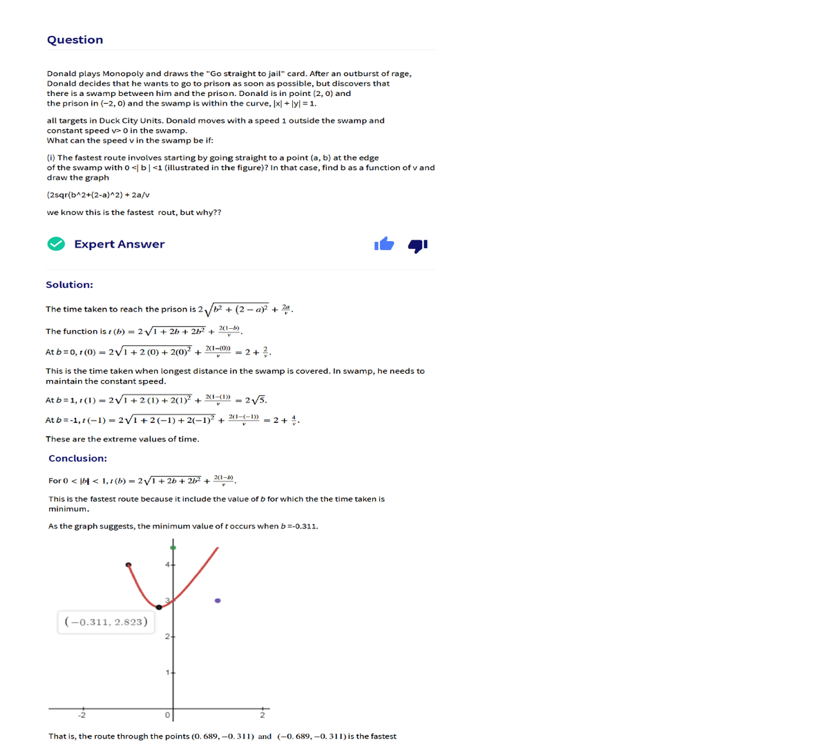 Question
Donald plays Monopoly and draws the "Go straight to jail" card. After an outburst of rage,
Donald decides that he wants to go to prison as soon as possible, but discovers that
there is a swamp between him and the prison. Donald is in point (2, 0) and
the prison in (-2, 0) and the swamp is within the curve, |x| + ly| = 1.
all targets in Duck City Units. Donald moves with a speed 1 outside the swamp and
constant speed v> 0 in the swamp.
What can the speed v in the swamp be if:
(i) The fastest route involves starting by going straight to a point (a, b) at the edge
of the swamp with o <| b| <1 (illustrated in the figure)? In that case, findb as a function of v and
draw the graph
(2sqr(b^2+(2-a)^2) + 2a/v
we know this is the fastest rout, but why??
Expert Answer
Solution:
The time taken to reach the prison is 2/b2 + (2 – a)? + 24.
The function is r (b) = 2V1 + 2b + 2b?
2(1-b)
2(1-(0))
At b =0, t (0) = 2y1 +2 (O) + 2(0)? +
= 2+2
This is the time taken when longest distance in the swamp is covered. In swamp, he needs to
maintain the constant speed.
At b = 1, 1 (1) = 2V1+ 2 (1) + 2(1) +
2(1-(1))
2V5.
2(1-(-1))
At b = -1, 1 (–1) = 2/1 + 2(-1) + 2(–1)² +
= 2 + .
These are the extreme values of time.
Conclusion:
2(1-b)
For 0 < |b| < 1, 1 (b) = 2y1+ 26 + 262 +
This is the fastest route because it include the value of b for which the the time taken is
minimum.
As the graph suggests, the minimum value of t occurs when b=-0.311.
(-0.311, 2.823)
That is, the route through the points (0. 689, -0. 311) and (-0. 689, -0. 311) is the fastest
