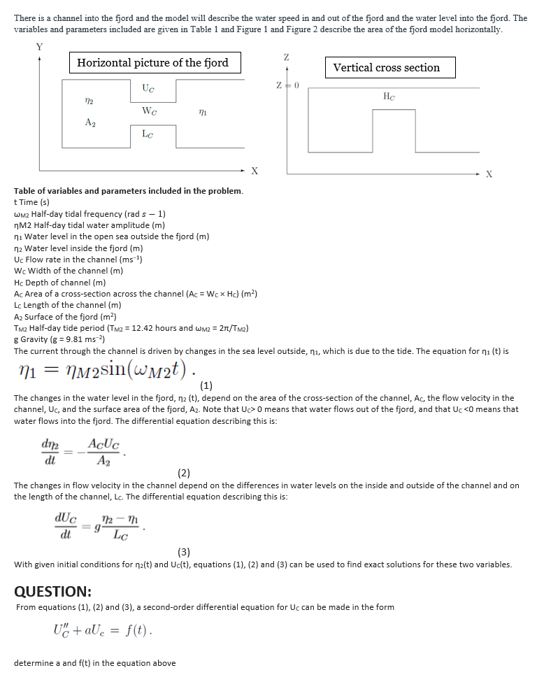 We Width of the channel (m)
There is a channel into the fjord and the model will describe the water speed in and out of the fjord and the water level into the fjord. The
variables and parameters included are given in Table 1 and Figure 1 and Figure 2 describe the area of the fjord model horizontally.
Horizontal picture of the fjord
Vertical cross section
Uc
He
Wc
71
A2
X
Table of variables and parameters included in the problem.
t Time (s)
WM2 Half-day tidal frequency (rad s – 1)
nM2 Half-day tidal water amplitude (m)
ni Water level in the open sea outside the fjord (m)
Water lau
n2 Water level inside the fjord (m)
Uc Flow rate in the channel (ms )
Wc Width of the
Hc Depth of channel (m)
Ac Area of a cross-section across the channel (Ac = Wc x Hc) (m²)
Lc Length of the channel (m)
A2 Surface of the fjord (m?)
TM2 Half-day tide period (TM2 = 12.42 hours and wM2 = 2n/TM2)
g Gravity (g = 9.81 ms-2)
The current through the channel is driven by changes in the sea level outside, nı, which is due to the tide. The equation for ni (t) is
71 =
NM2sin(wM2t) .
(1)
The changes in the water level in the fjord, n2 (t), depend on the area of the cross-section of the channel, Ac, the flow velocity in the
channel, Uc, and the surface area of the fjord, A2. Note that Uc>0 means that water flows out of the fjord, and that Uc <0 means that
water flows into the fjord. The differential equation describing this is:
dt
A2
(2)
The changes in flow velocity in the channel depend on the differences in water levels on the inside and outside of the channel and on
the length of the channel, Lc. The differential equation describing this is:
dUc
12
%3D
dt
Lc
(3)
With given initial conditions for n2(t) and Uc(t), equations (1), (2) and (3) can be used to find exact solutions for these two variables.
QUESTION:
From equations (1), (2) and (3), a second-order differential equation for Uc can be made in the form
U" + aUc = f(t).
determine a and f(t) in the equation above
